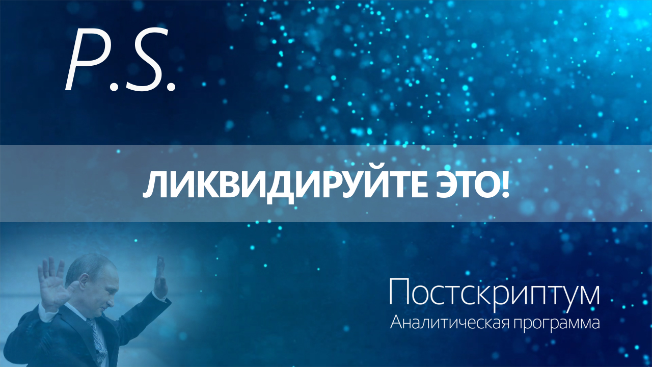 ПОСТСКРИПТУМ: ЛИКВИДИРУЙТЕ ЭТО!